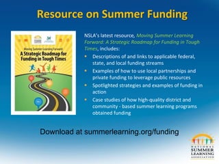Resource on Summer Funding
Download at summerlearning.org/funding
NSLA’s latest resource, Moving Summer Learning
Forward: A Strategic Roadmap for Funding in Tough
Times, includes:
 Descriptions of and links to applicable federal,
state, and local funding streams
 Examples of how to use local partnerships and
private funding to leverage public resources
 Spotlighted strategies and examples of funding in
action
 Case studies of how high-quality district and
community - based summer learning programs
obtained funding
 