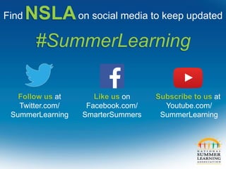 Follow us at
Twitter.com/
SummerLearning
Like us on
Facebook.com/
SmarterSummers
Subscribe to us at
Youtube.com/
SummerLearning
Find on social media to keep updated
#SummerLearning
NSLA
 