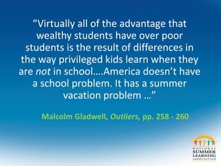 “Virtually all of the advantage that
wealthy students have over poor
students is the result of differences in
the way privileged kids learn when they
are not in school….America doesn’t have
a school problem. It has a summer
vacation problem …”
Malcolm Gladwell, Outliers, pp. 258 - 260
 