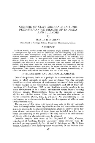 GENESIS OF CLAY MINERALS IN SOME
PENNSYLVANIAN SHALES OF INDIANA
AND ILLINOIS
By
HAYDN H. MURRAY
Department of Geology, Indiana University, Bloomington, Indiana
ABSTRACT
Shales of marine, brackish-water, and nonmarine origin, collected from cyclothems
of Pennsylvanian age, were analyzed chemically and mineralogically. Clay mineral
identifications were accomplished using x-ray diffraction and differential thermal
analysis techniques. Summations of the structure.,amplitudes of the individual clay
minerals formed a basis for semi-quantitative ratios between illite and kaolinite-
chlorite, lllite was found to be enriched in the marine shales. The origin of the
authigenic clay minerals in the shales is discussed from two aspects. The first and
probably the more correct uses the thesis that the ultimate clay mineral is built up
from a skeletal aluminum-silicate structure; the second discusses the origin of the
clay minerals from a purely colloidal point of view. Trace element determinations, pH
values, and pipette analyses are also included as a part of this study.
INTRODUCTION AND ACKNOWLEDGMENTS
One of the primary duties of a geologist is to reconstruct the environ-
ments in which minerals or rocks have developed. The clay minerals
should be excellent indicators of environment because of their sensitivity
to slight changes in the composition, temperature, and pH of their sur-
roundings (Frederickson, 1952, p. 6). Kaolinite usually develops in an
acidic environment or in a neutral environment where intense leaching
processes prevail. Montmorillonite forms in the presence of certain
alkalies and alkaline earths. Illites are the dominant clay minerals in
marine sediments (Grim, 1953, p. 348-353). An understanding of the
environment or environments that favor the development of chlorite must
await additional data.
The purpose of this paper is to present some data on the clay minerals
found in Pennsylvanian shales deposited in marine and nonmarine environ-
ments. In addition to the clay mineral analyses, chemical analyses and a few
trace element determinations of these shales are included in order that a
better understanding of the genesis of the clay minerals in environments
of slightly differing characteristics may be attained.
Chemical analyses were made by Mr. Maynard E. Coller, Chemist,
Department of Geology, Indiana University. Trace elements were de-
termined spectrographically by Mr. Richard K. Leininger and Mr. S. Ross
Taylor, Geochemist and Spectrographer respectively of the Indiana Geo-
47
 