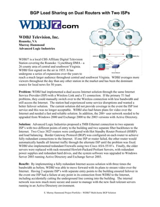 BGP Load Sharing on Dual Routers with Two ISPs




WDBJ Television, Inc.
Roanoke, VA
Murray Hammond
Advanced Logic Industries


WDBJ7 is a local CBS Affiliate Digital Television
Station covering the Roanoke / Lynchburg DMA - a
26 county area of central and southwest Virginia.
WDBJ first signed on the air in 1955. It has
undergone a series of expansions over the years to
reach a much larger audience throughout central and southwest Virginia. WDBJ averages more
viewers throughout the day than any other station in the market and has been the dominant
source for local news for 50 years.

Problem: WDBJ had implemented a dual access Internet solution through the same Internet
Service Provider (ISP) with a Wireless Link and a T1 connection. If the primary T1 had
problems, they could manually switch over to the Wireless connection with less bandwidth and
still access the Internet. The station had experienced some service disruptions and wanted a
better failover solution. The current solution did not provide coverage in the event the ISP lost
service and this was no longer acceptable. WDBJ also had future plans for video over the
Internet and needed a fast and reliable solution. In addition, the 200+ user network needed to be
upgraded from Windows 2000 and Exchange 2000 to the 2003 versions with Active Directory.

Solution: Advanced Logic Industries proposed a 5MB Ethernet connection to two separate
ISP’s with two different points of entry to the building and two separate fiber backbones to the
Internet. Two Cisco 3825 routers were configured with Hot Standby Router Protocol (HSRP)
and load balancing. Border Gateway Protocol (BGP) was configured on each router to achieve
fully redundant connections to the Internet. If one ISP or router failed, the other router would
automatically handle all Internet traffic through the alternate ISP until the problem was fixed.
WDBJ also implemented redundant Firewalls using two Cisco ASA-5510’s. Finally, the older
servers were replaced with rack-mounted Hewlett-Packard Proliant Servers, with redundant
power supplies and redundant hard drives, and the system software was upgraded to Windows
Server 2003 running Active Directory and Exchange Server 2003.

Benefit: By implementing a fully redundant Internet access solution with three times the
bandwidth as before, WDBJ was able to move forward with its plans to stream video over the
Internet. Having 2 separate ISP’s with separate entry points to the building ensured failover in
the event one ISP had a failure at any point in its connection from WDBJ to the Internet,
including accidentally cutting the underground line coming into the building. The internal
network was now much more secure and easier to manage with the new fault tolerant servers
running in an Active Directory environment.

                    E. Murray Hammond Project Portfolio – WDBJ7 Multi-home BGP Solution
 