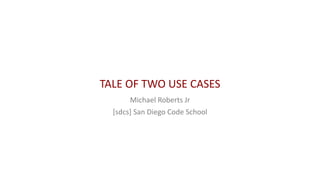 TALE OF TWO USE CASES
Michael Roberts Jr
[sdcs] San Diego Code School
 