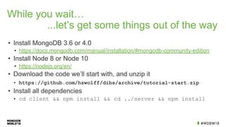 While you wait…
...let’s get some things out of the way
• Install MongoDB 3.6 or 4.0
• https://docs.mongodb.com/manual/installation/#mongodb-community-edition
• Install Node 8 or Node 10
• https://nodejs.org/en/
• Download the code we’ll start with, and unzip it
• https://github.com/hswolff/dibs/archive/tutorial-start.zip
• Install all dependencies
• cd client && npm install && cd ../server && npm install
 