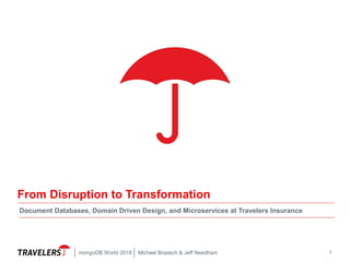 1
From Disruption to Transformation
Document Databases, Domain Driven Design, and Microservices at Travelers Insurance
Michael Braasch & Jeff NeedhammongoDB World 2018
 
