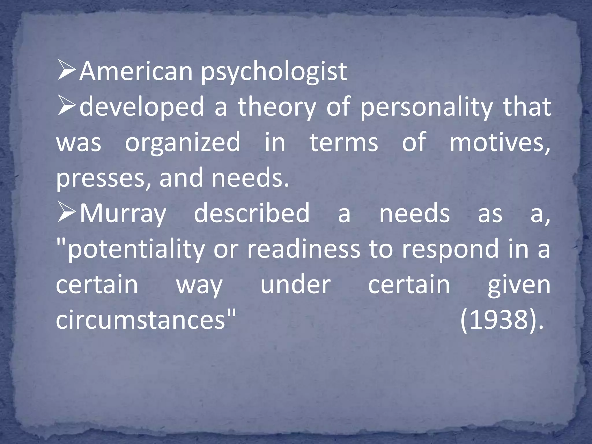 American psychologist
developed a theory of personality that
was organized in terms of motives,
presses, and needs.
Murray described a needs as a,
"potentiality or readiness to respond in a
certain way under certain given
circumstances"
(1938).

 