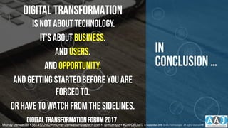 In
Conclusion …
DIGITAL TRANSFORMATION
IS NOT ABOUTTECHNOLOGY.
IT’S ABOUT BUSINESS.
AND USERS.
AND OPPORTUNITY.
AND GETTING STARTEDBEFORE YOU ARE
FORCEDTO.
OR HAVE TO WATCH FROM THE SIDELINES.
DIGITALTRANSFORMATIONFORUM2017
Murray Izenwasser • 561.452.2662 • murray.izenwasser@aajtech.com • @murrayiz • #DXFORUM17 6 September 2018 © AAJ Technologies All rights reserved.40
 