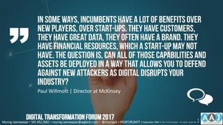 In some ways, incumbentshavea lotof benefitsover
newplayers,overstart-ups.Theyhavecustomers,
theyhavegreatdata,theyoften havea brand.They
havefinancial resources,whicha start-upmay not
have.Thequestionis, can all of thosecapabilitiesand
assetsbedeployed ina way thatallowsyou to defend
againstnewattackersas digitaldisruptsyour
industry?
Paul Willmott | Director at McKinsey
Murray Izenwasser • 561.452.2662 • murray.izenwasser@aajtech.com • @murrayiz • #DXFORUM17 6 September 2018 © AAJ Technologies All rights reserved.
5
8
DIGITALTRANSFORMATIONFORUM2017
 