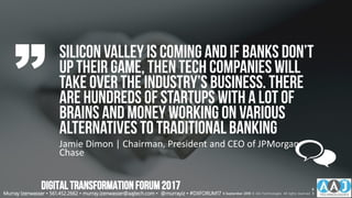 Silicon Valley is comingand if banks don’t
up their game, then tech companies will
take over the industry’s business. There
are hundreds of startups with a lot of
brains and money working on various
alternatives to traditionalbanking
Jamie Dimon | Chairman, President and CEO of JPMorgan
Chase
Murray Izenwasser • 561.452.2662 • murray.izenwasser@aajtech.com • @murrayiz • #DXFORUM17 6 September 2018 © AAJ Technologies All rights reserved.
6
3
DIGITALTRANSFORMATIONFORUM2017
 