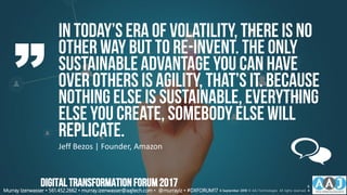 In today’s era of volatility,there is no
other way but to re-invent. The only
sustainableadvantageyou can have
over others is agility,that’s it. Because
nothing else is sustainable,everything
else you create, somebody else will
replicate.
Jeff Bezos | Founder, Amazon
Murray Izenwasser • 561.452.2662 • murray.izenwasser@aajtech.com • @murrayiz • #DXFORUM17 6 September 2018 © AAJ Technologies All rights reserved.
6
4
DIGITALTRANSFORMATIONFORUM2017
 