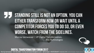 Standing Still is not an option. You can
either transform now or wait until a
competitor forces you to do so, or even
worse, watch from the sidelines.
Murray Izenwasser | VP Digital Transformation,
AAJ Technologies
Murray Izenwasser • 561.452.2662 • murray.izenwasser@aajtech.com • @murrayiz • #DXFORUM17 6 September 2018 © AAJ Technologies All rights reserved.
6
5
DIGITALTRANSFORMATIONFORUM2017
 