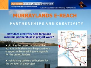 MURRAYLANDS E-REACH P A R T N E R S H I P S  A N D  C R E A T I V I T Y ●  pitching the project at a level that attracts enthusiasm and keeps partners engaged while remaining manageable for the project leaders ●  maintaining partners enthusiasm for the duration of the project How does creativity help forge and maintain partnerships in project work? 