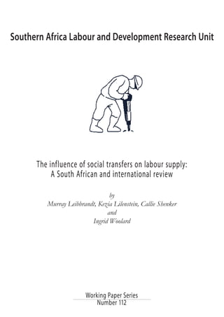 Southern Africa Labour and Development Research Unit 
The influence of social transfers on labour supply: 
A South African and international review 
by 
Murray Leibbrandt, Kezia Lilenstein, Callie Shenker 
and 
Ingrid Woolard 
Working Paper Series 
Number 112 
 