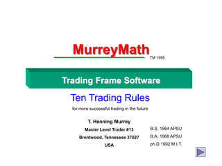 MurreyMath
Trading Frame Software
Ten Trading Rules
for more successful trading in the future
TM 1998
T. Henning Murrey
Master Level Trader #13
Brentwood, Tennessee 37027
USA
B.S. 1964 APSU
B.A. 1968 APSU
ph.D 1992 M.I.T.
 