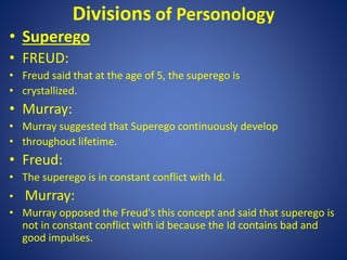 Divisions of Personology
• Superego
• FREUD:
• Freud said that at the age of 5, the superego is
• crystallized.
• Murray:
• Murray suggested that Superego continuously develop
• throughout lifetime.
• Freud:
• The superego is in constant conflict with Id.
• Murray:
• Murray opposed the Freud's this concept and said that superego is
not in constant conflict with id because the Id contains bad and
good impulses.
 