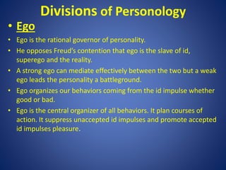 Divisions of Personology
• Ego
• Ego is the rational governor of personality.
• He opposes Freud’s contention that ego is the slave of id,
superego and the reality.
• A strong ego can mediate effectively between the two but a weak
ego leads the personality a battleground.
• Ego organizes our behaviors coming from the id impulse whether
good or bad.
• Ego is the central organizer of all behaviors. It plan courses of
action. It suppress unaccepted id impulses and promote accepted
id impulses pleasure.
 
