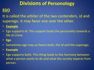 Divisions of Personology
EGO
It is called the arbiter of the two contenders, id and
superego. It may favor one over the other.
• Example
• Ego supports id. This support leads the personality towards a
life of crime.
• Ego
• Sometimes ego may ay favors both, the id and the superego.
• Example
• Ego supports both. This thing leads to the harmony between
what a person wants to do and what the society expects from
person.
 