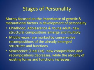 Stages of Personality
Murray focused on the importance of genetic &
maturational factors in development of personality
• Childhood, Adolescence & Young adult- new
structural compositions emerge and multiply
• Middle years- are marked by conservative
recompositions of the already emerged
structures and functions
• Senescence (Final Era)- new compositions and
recompositions decreases, while the atrophy of
existing forms and functions increases.
 