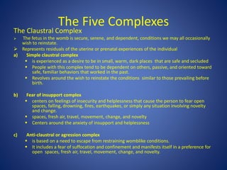 The Five Complexes
The Claustral Complex
 The fetus in the womb is secure, serene, and dependent, conditions we may all occasionally
wish to reinstate.
 Represents residuals of the uterine or prenatal experiences of the individual
a) Simple claustral complex
 is experienced as a desire to be in small, warm, dark places that are safe and secluded
 People with this complex tend to be dependent on others, passive, and oriented toward
safe, familiar behaviors that worked in the past.
 Revolves around the wish to reinstate the conditions similar to those prevailing before
birth.
b) Fear of insupport complex
 centers on feelings of insecurity and helplessness that cause the person to fear open
spaces, falling, drowning, fires, earthquakes, or simply any situation involving novelty
and change.
 spaces, fresh air, travel, movement, change, and novelty
 Centers around the anxiety of insupport and helplessness
c) Anti-claustral or agression complex
 is based on a need to escape from restraining womblike conditions.
 It includes a fear of suffocation and confinement and manifests itself in a preference for
open spaces, fresh air, travel, movement, change, and novelty.
 