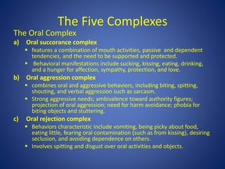 The Five Complexes
The Oral Complex
a) Oral succorance complex
 features a combination of mouth activities, passive and dependent
tendencies, and the need to be supported and protected.
 Behavioral manifestations include sucking, kissing, eating, drinking,
and a hunger for affection, sympathy, protection, and love.
b) Oral aggression complex
 combines oral and aggressive behaviors, including biting, spitting,
shouting, and verbal aggression such as sarcasm.
 Strong aggressive needs; ambivalence toward authority figures;
projection of oral aggression; need for harm avoidance; phobia for
biting objects and stuttering.
c) Oral rejection complex
 Behaviors characteristic include vomiting, being picky about food,
eating little, fearing oral contamination (such as from kissing), desiring
seclusion, and avoiding dependence on others.
 Involves spitting and disgust over oral activities and objects.
 