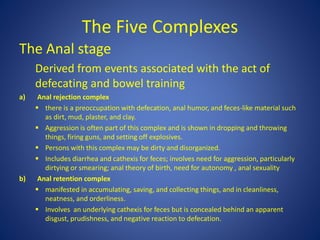 The Five Complexes
The Anal stage
Derived from events associated with the act of
defecating and bowel training
a) Anal rejection complex
 there is a preoccupation with defecation, anal humor, and feces-like material such
as dirt, mud, plaster, and clay.
 Aggression is often part of this complex and is shown in dropping and throwing
things, firing guns, and setting off explosives.
 Persons with this complex may be dirty and disorganized.
 Includes diarrhea and cathexis for feces; involves need for aggression, particularly
dirtying or smearing; anal theory of birth, need for autonomy , anal sexuality
b) Anal retention complex
 manifested in accumulating, saving, and collecting things, and in cleanliness,
neatness, and orderliness.
 Involves an underlying cathexis for feces but is concealed behind an apparent
disgust, prudishness, and negative reaction to defecation.
 