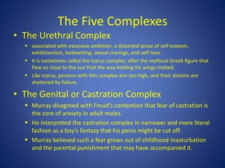 The Five Complexes
• The Urethral Complex
 associated with excessive ambition, a distorted sense of self-esteem,
exhibitionism, bedwetting, sexual cravings, and self-love.
 It is sometimes called the Icarus complex, after the mythical Greek figure that
flew so close to the sun that the wax holding his wings melted.
 Like Icarus, persons with this complex aim too high, and their dreams are
shattered by failure.
• The Genital or Castration Complex
 Murray disagreed with Freud’s contention that fear of castration is
the core of anxiety in adult males.
 He interpreted the castration complex in narrower and more literal
fashion as a boy’s fantasy that his penis might be cut off.
 Murray believed such a fear grows out of childhood masturbation
and the parental punishment that may have accompanied it.
 