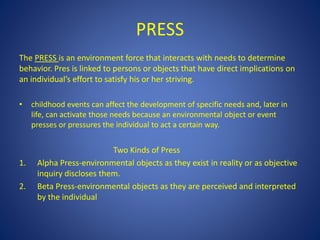 PRESS
The PRESS is an environment force that interacts with needs to determine
behavior. Pres is linked to persons or objects that have direct implications on
an individual’s effort to satisfy his or her striving.
• childhood events can affect the development of specific needs and, later in
life, can activate those needs because an environmental object or event
presses or pressures the individual to act a certain way.
Two Kinds of Press
1. Alpha Press-environmental objects as they exist in reality or as objective
inquiry discloses them.
2. Beta Press-environmental objects as they are perceived and interpreted
by the individual
 