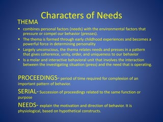 Characters of Needs
THEMA
 combines personal factors (needs) with the environmental factors that
pressure or compel our behavior (presses).
 The thema is formed through early childhood experiences and becomes a
powerful force in determining personality
 Largely unconscious, the thema relates needs and presses in a pattern
that gives coherence, unity, order, and uniqueness to our behavior
 Is a molar and interactive behavioral unit that involves the interaction
between the investigating situation (press) and the need that is operating.
PROCEEDINGS-period of time required for complexion of an
important pattern of behavior.
SERIAL-Succession of proceedings related to the same function or
purpose
NEEDS- explain the motivation and direction of behavior. It is
physiological, based on hypothetical constructs.
 