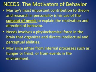 NEEDS: The Motivators of Behavior
• Murray’s most important contribution to theory
and research in personality is his use of the
concept of needs to explain the motivation and
direction of behavior.
• Needs involves a physiochemical force in the
brain that organizes and directs intellectual and
perceptual abilities.
• May arise either from internal processes such as
hunger or thirst, or from events in the
environment.
 