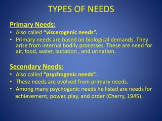 TYPES OF NEEDS
Primary Needs:
• Also called “viscerogenic needs”.
• Primary needs are based on biological demands. They
arise from internal bodily processes. These are need for
air, food, water, lactation , and urination.
Secondary Needs:
• Also called “psychogenic needs”.
• These needs are evolved from primary needs.
• Among many psychogenic needs he listed are needs for
achievement, power, play, and order (Cherry, 1945).
 