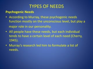 TYPES OF NEEDS
Psychogenic Needs
• According to Murray, these psychogenic needs
function mostly on the unconscious level, but play a
major role in our personality.
• All people have these needs, but each individual
tends to have a certain level of each need (Cherry,
1945).
• Murray’s research led him to formulate a list of
needs.
 