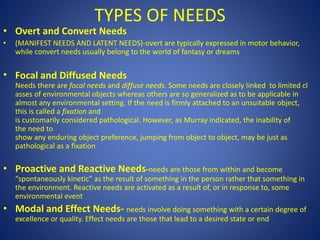 TYPES OF NEEDS
• Overt and Convert Needs
• (MANIFEST NEEDS AND LATENT NEEDS)-overt are typically expressed in motor behavior,
while convert needs usually belong to the world of fantasy or dreams
• Focal and Diffused Needs
Needs there are focal needs and diffuse needs. Some needs are closely Iinked to limited cl
asses of environmental objects whereas others are so generalized as to be applicable in
almost any environmental setting. If the need is firmly attached to an unsuitable object,
this is called a fixation and
is customarily considered pathological. However, as Murray indicated, the inability of
the need to
show any enduring object preference, jumping from object to object, may be just as
pathological as a fixation
• Proactive and Reactive Needs-needs are those from within and become
“spontaneously kinetic” as the result of something in the person rather that something in
the environment. Reactive needs are activated as a result of, or in response to, some
environmental event
• Modal and Effect Needs- needs involve doing something with a certain degree of
excellence or quality. Effect needs are those that lead to a desired state or end
 