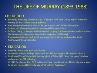 CHILDHOOD
• Born into a wealthy family on May 23, 1893 in New York City to Henry Alexander
Murray Sr. and Fannie Morris Babcock
• Had a warm relationship with his father but was not close to his mother
• Caused his lifelong depression that formed his personality
• Suffered being cross-eyed and underwent surgery but the operation made him lose
his stereoscopic vision and from stuttering (speech difficulty)
• Took up football and boxing. He was successful in boxing and won the local
featherweight championship
• EDUCATION
• Attended Pre-school at Groton School
• Studied at Harvard College from 1911 to 1915, earning his AB major in History
• Graduated from Columbia University Medical School (1919) at the top of his class
and earned an MA in Biology.
• In 1927,he obtained his Ph.D in Biochemistry from Cambridge University, same year
he joined Harvard University as an instructor in Psychology.
THE LIFE OF MURRAY (1893-1988)
 