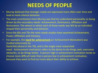 NEEDS OF PEOPLE
• Murray believed that stronger needs are expressed more often over time and
lead to more intense behavior.
• The main contribution from Murray was that he understand personality as being
driven by the secondary needs: Achievement, Dominance, Affiliation and
Nurturance. The extent to which each of these needs was felt by an individual
shaped their personality and behavior.
• Since the 60s and 70s the main needs studies have examined Achievement,
Power, Affiliation and Intimacy.
• For example, the need for achievement (or Achievement Motivation) was
studied extensively by
David McLelland in the 70s, and is the single most researched
need. Achievement motivation refers to the desire to do things well, overcome
obstacles, to do things better. A person high in achievement motivation tends to
choose more difficult tasks than a person low in achievement motivation,
because they want to find out more about their ability to achieve.
 