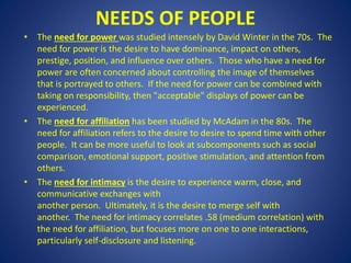 NEEDS OF PEOPLE
• The need for power was studied intensely by David Winter in the 70s. The
need for power is the desire to have dominance, impact on others,
prestige, position, and influence over others. Those who have a need for
power are often concerned about controlling the image of themselves
that is portrayed to others. If the need for power can be combined with
taking on responsibility, then "acceptable" displays of power can be
experienced.
• The need for affiliation has been studied by McAdam in the 80s. The
need for affiliation refers to the desire to desire to spend time with other
people. It can be more useful to look at subcomponents such as social
comparison, emotional support, positive stimulation, and attention from
others.
• The need for intimacy is the desire to experience warm, close, and
communicative exchanges with
another person. Ultimately, it is the desire to merge self with
another. The need for intimacy correlates .58 (medium correlation) with
the need for affiliation, but focuses more on one to one interactions,
particularly self-disclosure and listening.
 