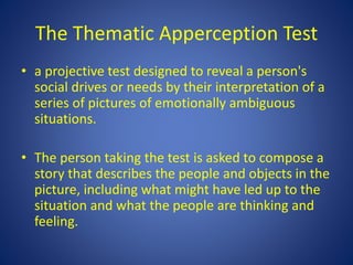 The Thematic Apperception Test
• a projective test designed to reveal a person's
social drives or needs by their interpretation of a
series of pictures of emotionally ambiguous
situations.
• The person taking the test is asked to compose a
story that describes the people and objects in the
picture, including what might have led up to the
situation and what the people are thinking and
feeling.
 