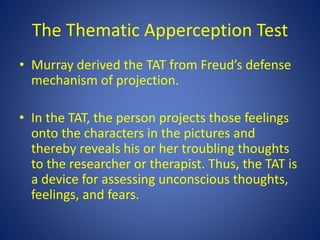 The Thematic Apperception Test
• Murray derived the TAT from Freud’s defense
mechanism of projection.
• In the TAT, the person projects those feelings
onto the characters in the pictures and
thereby reveals his or her troubling thoughts
to the researcher or therapist. Thus, the TAT is
a device for assessing unconscious thoughts,
feelings, and fears.
 