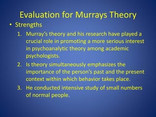 Evaluation for Murrays Theory
• Strengths
1. Murray’s theory and his research have played a
crucial role in promoting a more serious interest
in psychoanalytic theory among academic
psychologists.
2. Is theory simultaneously emphasizes the
importance of the person’s past and the present
context within which behavior takes place.
3. He conducted intensive study of small numbers
of normal people.
 