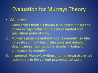 Evaluation for Murrays Theory
• Weakness
1. Some critics think his theory is so broad it loses the
power or vigor attached to a more limited and
specialized point of view.
2. Murray’s patience and skill as a taxonomist led him
to create so many fine distinctions and detailed
classifications that made his studies in behavior
unnecessarily complex
3. In general, Murray’s writing and his research are not
fashionable in the current psychological world.
 