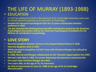 THE LIFE OF MURRAY (1893-1988)
• EDUCATION
• In 1927,he obtained his Ph.D in Biochemistry from Cambridge University, same year
he joined Harvard University as an instructor in Psychology.
• Headed the Harvard Psychological Clinic for 15 years and became emeritus
professor in 1962
• He was awarded the Distinguished Scientific Contribution Award by the American
Psychological Association and by the American Psychological Foundation for his
lifetime of contribution to psychology
• LOVE STORY
• Married Josephine Rantaul, heiress to the Dupont family fortune in 1916
• Had one daughter, born in 1921
• While married to Josephine, he fell in love with Christina Morgan but refused to
leave his wife.
• In 1930, Murray and Morgan collaborated on the Thematic Apperception Test (TAT)
• Murray’s wife died in 1962, his severe depression threatened to overcome him.
• Five years later Christina Morgan also died.
• Two years after, at the age of 76, he remarried.
• He died of pneumonia on June 23, 1988 at the age of 95 at Cambridge,
Massachusetts
 