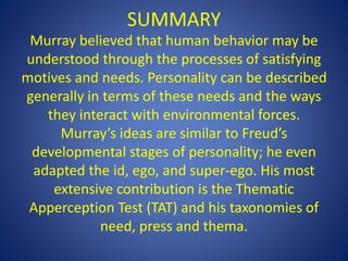 SUMMARY
Murray believed that human behavior may be
understood through the processes of satisfying
motives and needs. Personality can be described
generally in terms of these needs and the ways
they interact with environmental forces.
Murray’s ideas are similar to Freud’s
developmental stages of personality; he even
adapted the id, ego, and super-ego. His most
extensive contribution is the Thematic
Apperception Test (TAT) and his taxonomies of
need, press and thema.
 