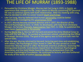 THE LIFE OF MURRAY (1893-1988)
• Persuaded by Christiana Morgan, Murray met Carl Jung in 1925, in Zurich, an
experience that changed his life. Jung's advice to Murray concerning his personal
life was to continue openly with both relationships. After his meeting with Jung,
Murray decided to shift his career toward depth psychology.
• Like Carl Jung, Murray believed that human personality could be better
understood by investigating the unconscious mind.
• In 1927, Murray became assistant director and in 1937, the director of the
Harvard Psychological Clinic. In 1930, he developed, with help from Christiana
Morgan, his famous Thematic Apperception Test (TAT). In 1938, he published the
now classic Explorations in Personality.
• During World War II, Murray left Harvard and joined the Army Medical Corps to
help with the war effort. He worked as lieutenant colonel, establishing the Office
of Strategic Services (OSS). The goal of the agency was to find and train men for
special tasks.
• After the war, Murray returned to Harvard, lecturing part-time and establishing,
with others, the Psychological Clinic Annex in 1949. He also served as a chief
researcher. Murray retired in 1962. He became emeritus professor, receiving the
Distinguished Scientific Contribution Award from the American Psychological
Association and the Gold Medal Award for lifetime achievement from the
American Psychological Foundation. He continued to lecture, and also furthered
his study of the works of author Herman Melville.
 
