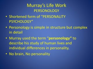 Murray’s Life Work
PERSONOLOGY
• Shortened form of “PERSONALITY
PSYCHOLOGY”
• Personology is simple in structure but complex
in detail
• Murray used the term “personology” to
describe his study of human lives and
individual differences in personality.
• No brain, No personality
 