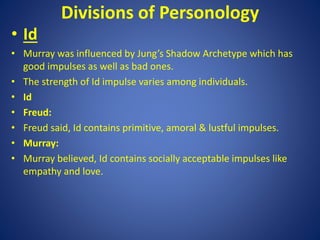 Divisions of Personology
• Id
• Murray was influenced by Jung’s Shadow Archetype which has
good impulses as well as bad ones.
• The strength of Id impulse varies among individuals.
• Id
• Freud:
• Freud said, Id contains primitive, amoral & lustful impulses.
• Murray:
• Murray believed, Id contains socially acceptable impulses like
empathy and love.
 