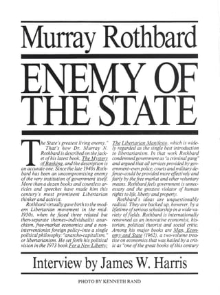 MurrayRothbard
he State's greatest living enemy."
That's how Dr. Murray N.
Rothbard is described on thejack-
et of his latest book, The MY..sterY..
piBanking, and the description is
an accurate one. Since the late 1940s Roth-
bard has been an uncompromising enemy
of the very institution of government itself.
More than a dozen books and countless ar-
ticles and speeches have made him this
century's most prominent Libertarian
thinker and activist.
Rothbard virtually gave birth to the mod-
ern Libertarian movement in the mid-
195Os, when he fused three related but
then-separate themes-individualist anar-
chism, free-market economics and a non-
interventionist foreign policy-into a single
political philosophy: "anarcho-capitalism,"
or libertarianism. He setforth his political
vision in the 1973 book For a New Liberty;.
The Libertarian Manifgsto, which is wide-
ly regarded as the single best introduction
to libertarianism. In that work Rothbard
condemned government as "acriminal gang"
and argued that all services provided by gov-
ernment-even police, courts and military de-
fense-could be provided more effectively and
fairly by thefree market and other voluntary
means. Rothbard feels government is unnec-
essary and the greatest violator of human
rights to life, liberty and property.
Rothbard's ideas are unquestionably
radical. They are backed up, however, by a
lifetime of serious scholarship in a wide va-
riety of fields. Rothbard is internationally
renowned as an innovative economist, his-
torian, political theorist and social critic.
Among his major books are Man, Econ-
omy" and State (1962), a two-volume trea-
tise on economics that was hailed by a crit-
ic as "one of the great books of this century
,
InterviewbyJamesW.Harris
PHOTOBYKENNETHRAND
 