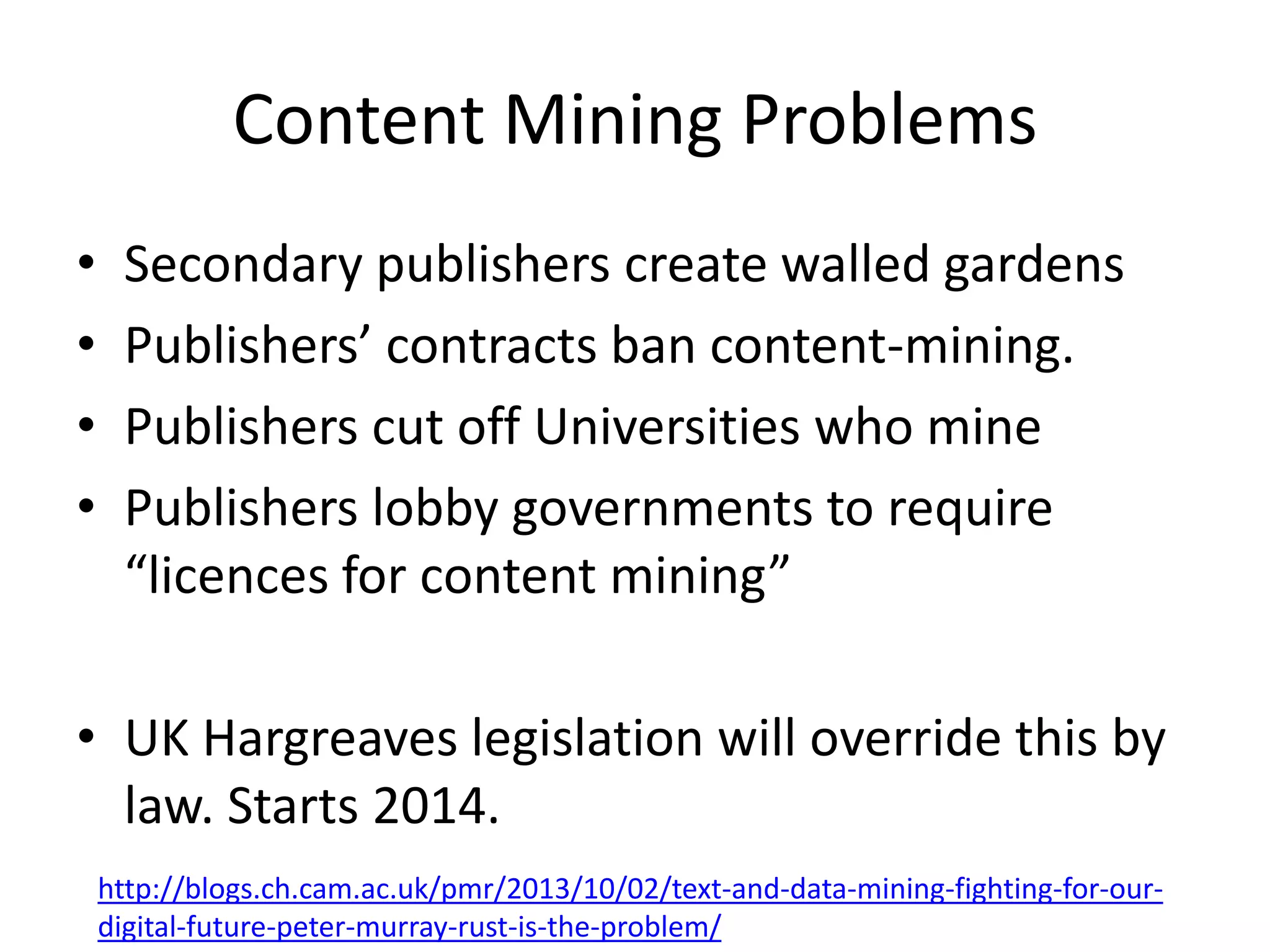 Content Mining Problems
•
•
•
•

Secondary publishers create walled gardens
Publishers’ contracts ban content-mining.
Publishers cut off Universities who mine
Publishers lobby governments to require
“licences for content mining”

• UK Hargreaves legislation will override this by
law. Starts 2014.
http://blogs.ch.cam.ac.uk/pmr/2013/10/02/text-and-data-mining-fighting-for-ourdigital-future-peter-murray-rust-is-the-problem/

 