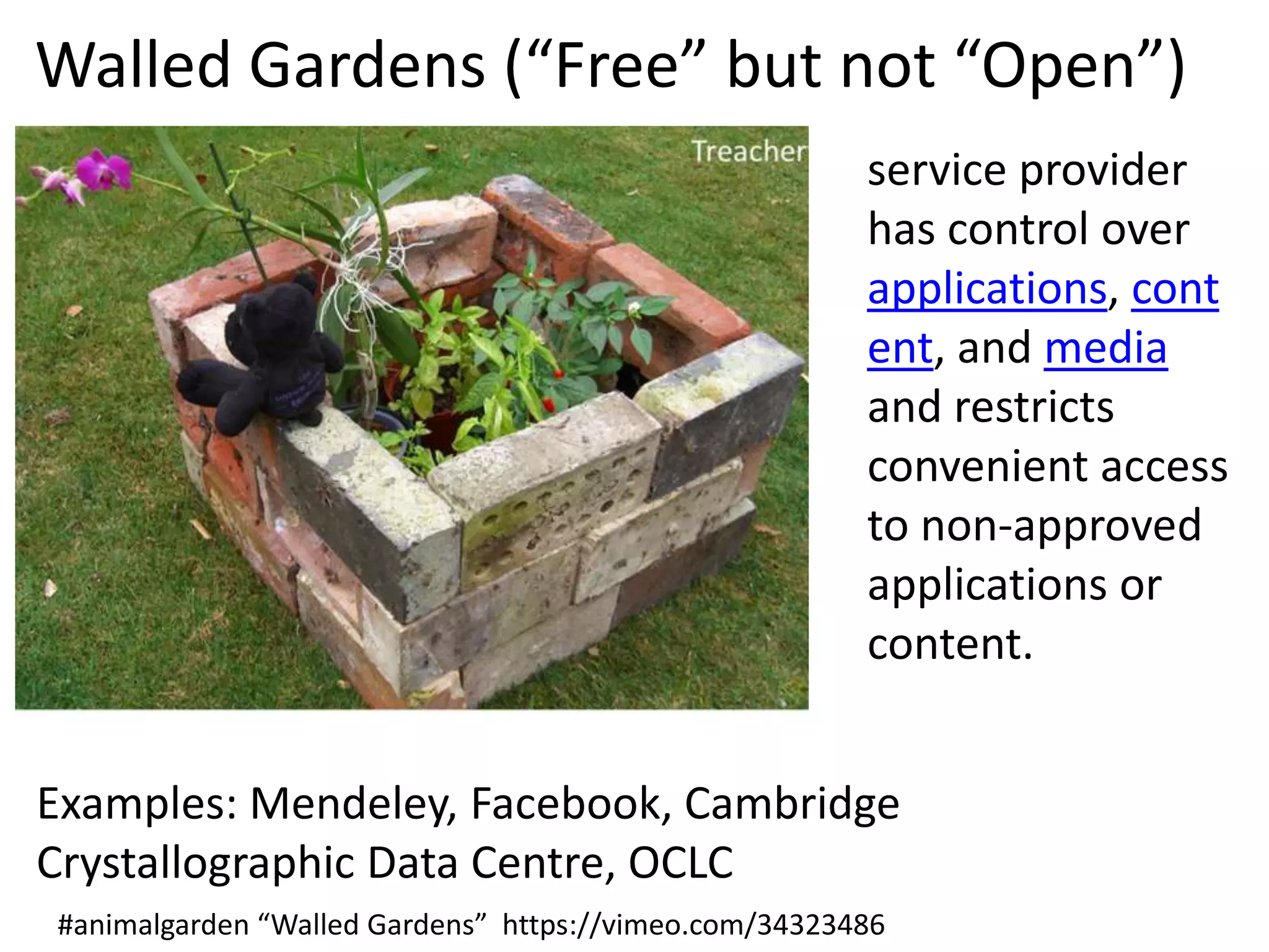 Walled Gardens (“Free” but not “Open”)
service provider
has control over
applications, cont
ent, and media
and restricts
convenient access
to non-approved
applications or
content.
Examples: Mendeley, Facebook, Cambridge
Crystallographic Data Centre, OCLC
#animalgarden “Walled Gardens” https://vimeo.com/34323486

 