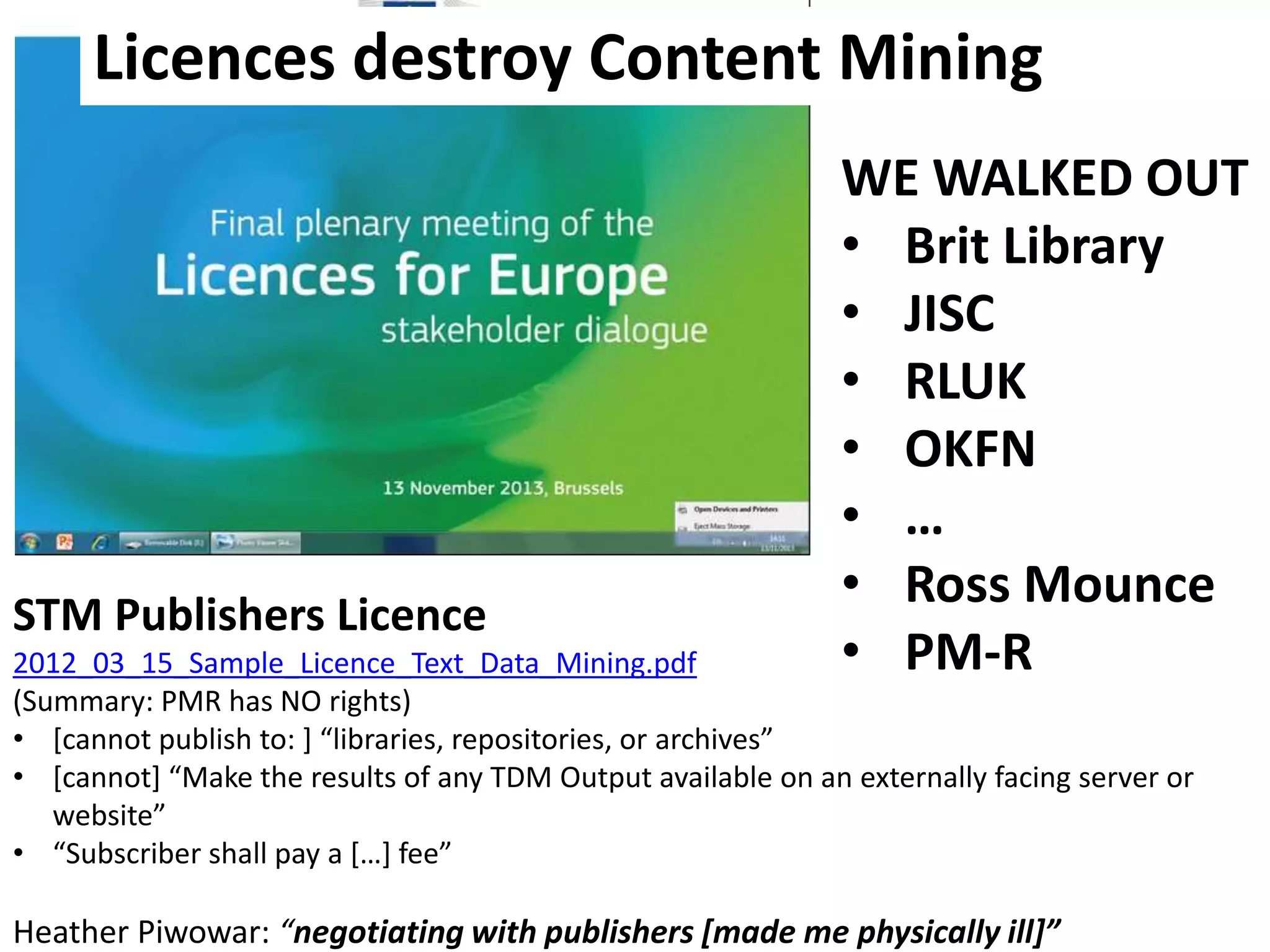Licences destroy Content Mining

STM Publishers Licence

WE WALKED OUT
• Brit Library
• JISC
• RLUK
• OKFN
• …
• Ross Mounce
• PM-R

2012_03_15_Sample_Licence_Text_Data_Mining.pdf
(Summary: PMR has NO rights)
• *cannot publish to: + “libraries, repositories, or archives”
• *cannot+ “Make the results of any TDM Output available on an externally facing server or
website”
• “Subscriber shall pay a *…+ fee”

Heather Piwowar: “negotiating with publishers *made me physically ill+”

 