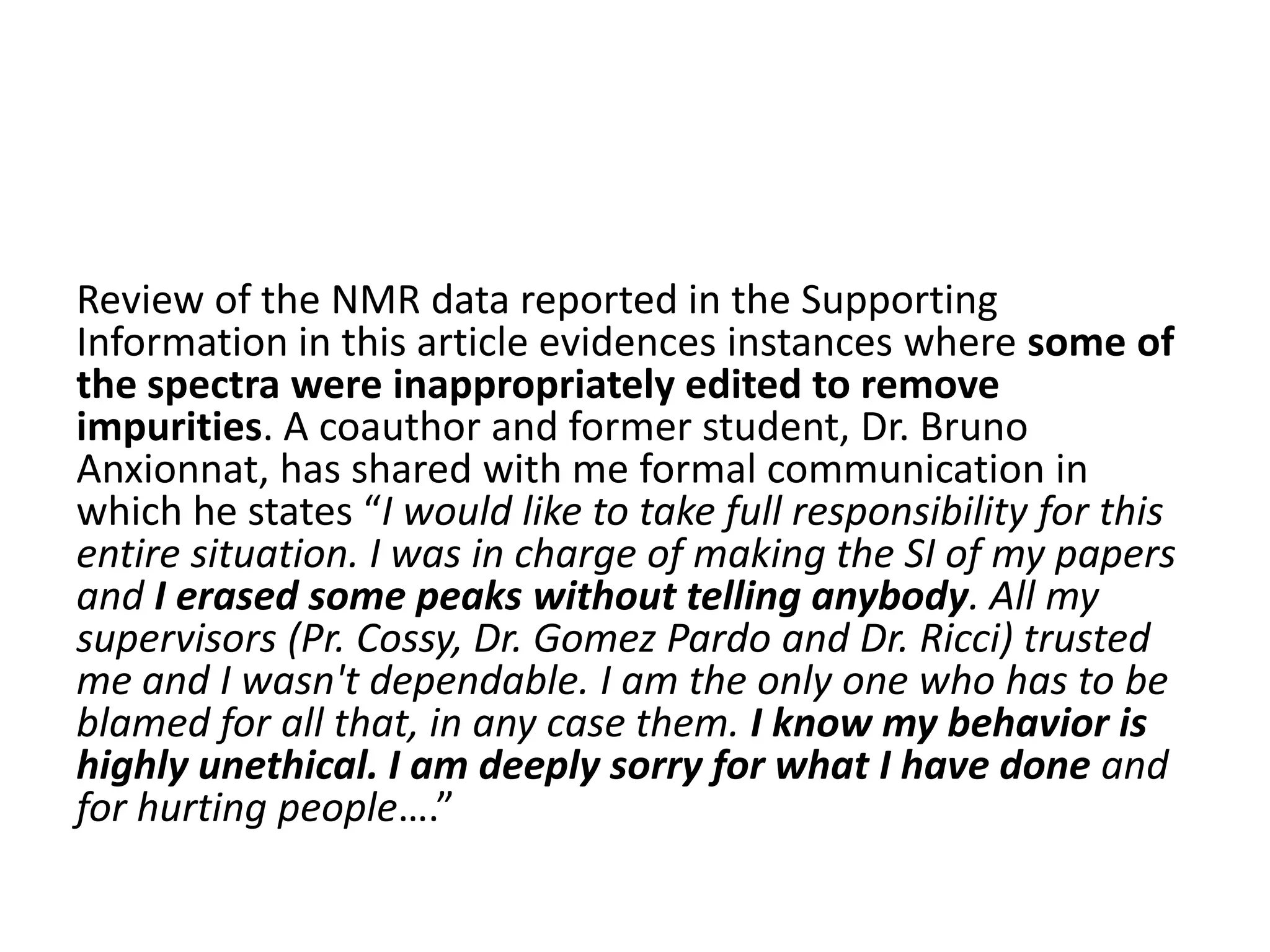 Review of the NMR data reported in the Supporting
Information in this article evidences instances where some of
the spectra were inappropriately edited to remove
impurities. A coauthor and former student, Dr. Bruno
Anxionnat, has shared with me formal communication in
which he states “I would like to take full responsibility for this
entire situation. I was in charge of making the SI of my papers
and I erased some peaks without telling anybody. All my
supervisors (Pr. Cossy, Dr. Gomez Pardo and Dr. Ricci) trusted
me and I wasn't dependable. I am the only one who has to be
blamed for all that, in any case them. I know my behavior is
highly unethical. I am deeply sorry for what I have done and
for hurting people….”

 
