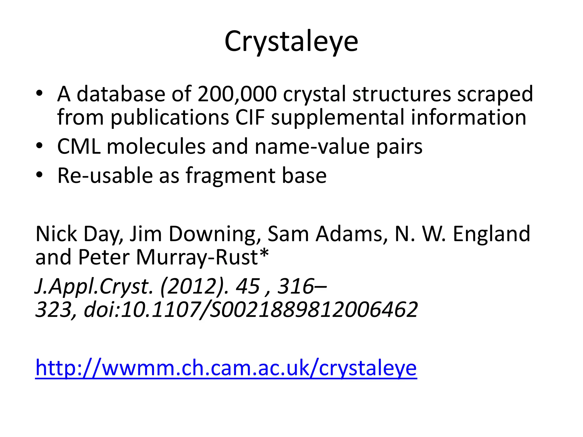 Crystaleye
• A database of 200,000 crystal structures scraped
from publications CIF supplemental information
• CML molecules and name-value pairs
• Re-usable as fragment base
Nick Day, Jim Downing, Sam Adams, N. W. England
and Peter Murray-Rust*
J.Appl.Cryst. (2012). 45 , 316–
323, doi:10.1107/S0021889812006462
http://wwmm.ch.cam.ac.uk/crystaleye

 
