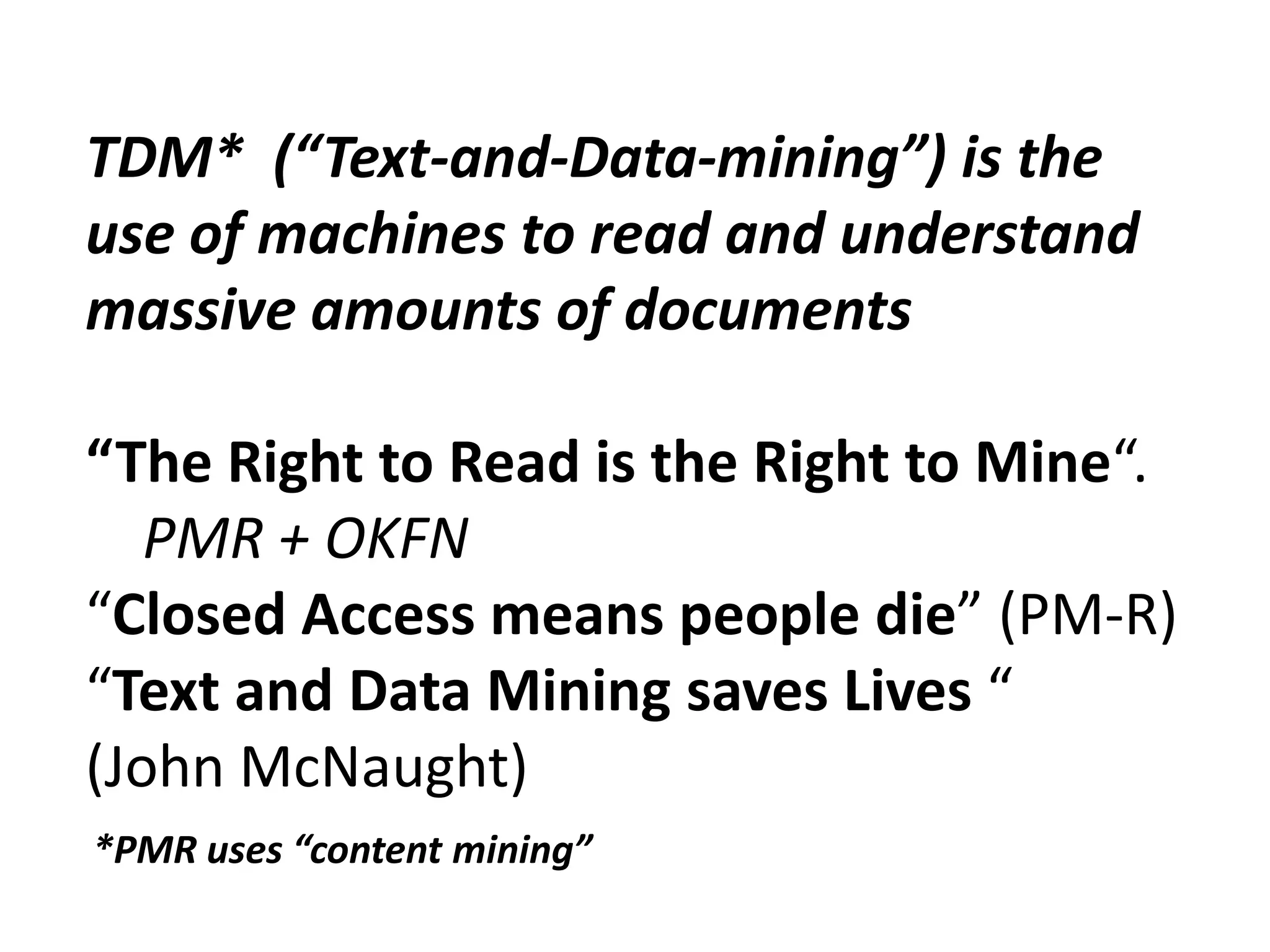 TDM* (“Text-and-Data-mining”) is the
use of machines to read and understand
massive amounts of documents
“The Right to Read is the Right to Mine“.
PMR + OKFN
“Closed Access means people die” (PM-R)
“Text and Data Mining saves Lives “
(John McNaught)
*PMR uses “content mining”

 